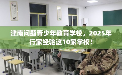 津南问题青少年教育学校，2025年行家经验这10家学校！