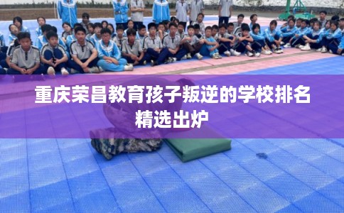 重庆荣昌教育孩子叛逆的学校排名精选出炉