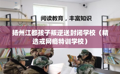 扬州江都孩子叛逆送封闭学校（精选戒网瘾特训学校）