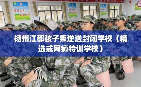 扬州江都孩子叛逆送封闭学校（精选戒网瘾特训学校）