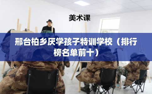 邢台柏乡厌学孩子特训学校（排行榜名单前十）