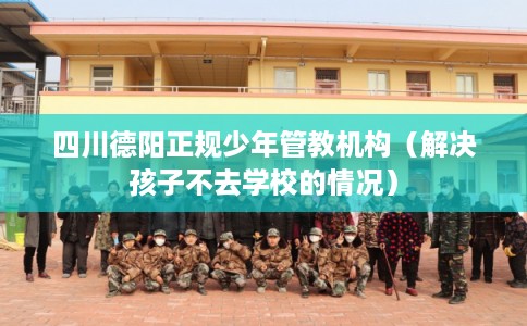 四川德阳正规少年管教机构（解决孩子不去学校的情况）