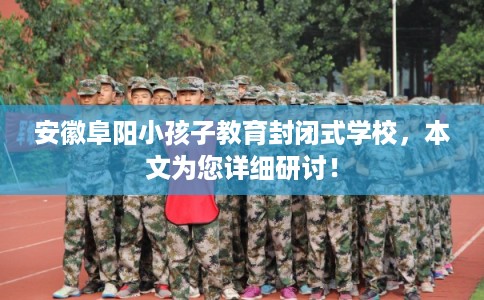 安徽阜阳小孩子教育封闭式学校，本文为您详细研讨！