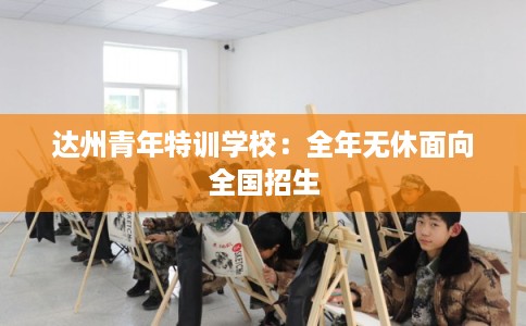 达州青年特训学校：全年无休面向全国招生