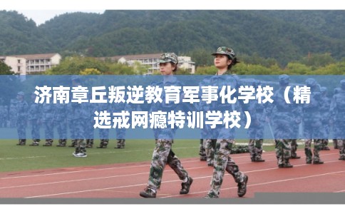 济南章丘叛逆教育军事化学校（精选戒网瘾特训学校）