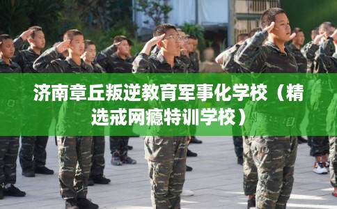 济南章丘叛逆教育军事化学校（精选戒网瘾特训学校）