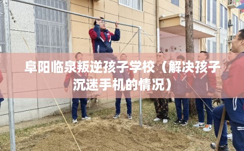 阜阳临泉叛逆孩子学校（解决孩子沉迷手机的情况）