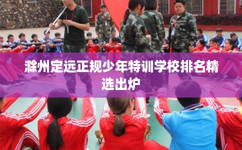 滁州定远正规少年特训学校排名精选出炉