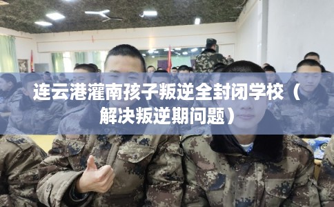 连云港灌南孩子叛逆全封闭学校（解决叛逆期问题）