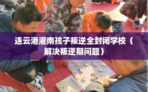 连云港灌南孩子叛逆全封闭学校（解决叛逆期问题）