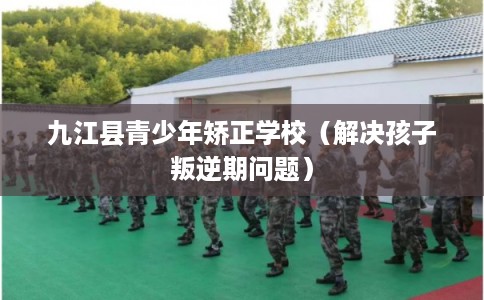 九江县青少年矫正学校（解决孩子叛逆期问题）