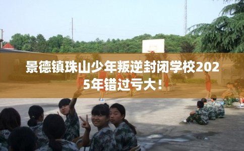 景德镇珠山少年叛逆封闭学校2025年错过亏大！