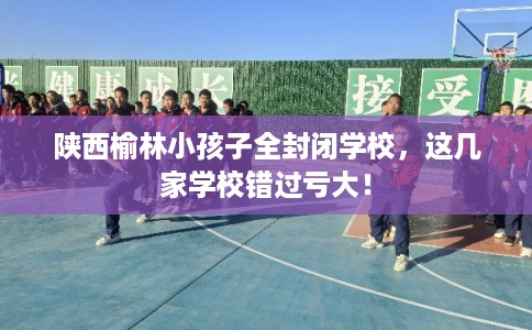 陕西榆林小孩子全封闭学校，这几家学校错过亏大！