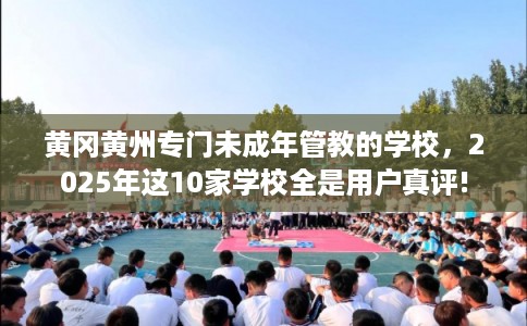 黄冈黄州专门未成年管教的学校，2025年这10家学校全是用户真评!