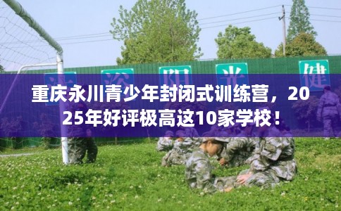 重庆永川青少年封闭式训练营，2025年好评极高这10家学校！