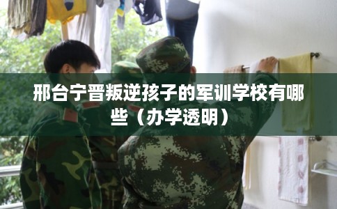 邢台宁晋叛逆孩子的军训学校有哪些（办学透明）