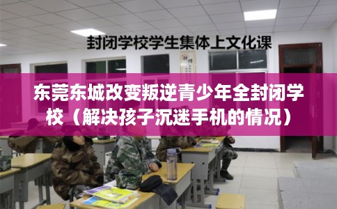 东莞东城改变叛逆青少年全封闭学校（解决孩子沉迷手机的情况）