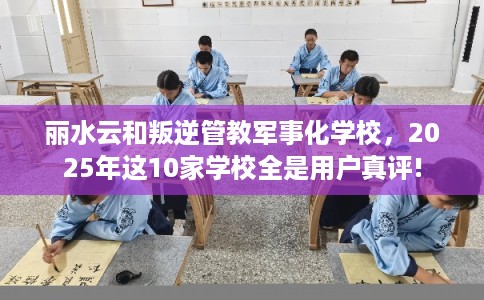 丽水云和叛逆管教军事化学校，2025年这10家学校全是用户真评!