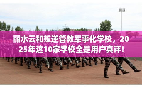 丽水云和叛逆管教军事化学校，2025年这10家学校全是用户真评!