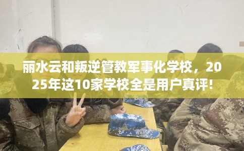 丽水云和叛逆管教军事化学校，2025年这10家学校全是用户真评!