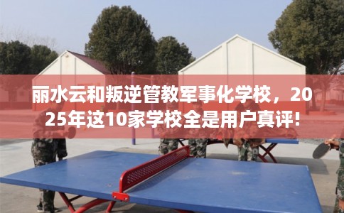 丽水云和叛逆管教军事化学校，2025年这10家学校全是用户真评!
