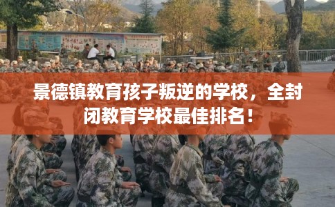 景德镇教育孩子叛逆的学校，全封闭教育学校最佳排名！