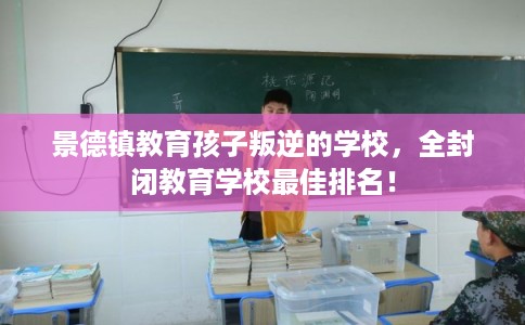景德镇教育孩子叛逆的学校，全封闭教育学校最佳排名！