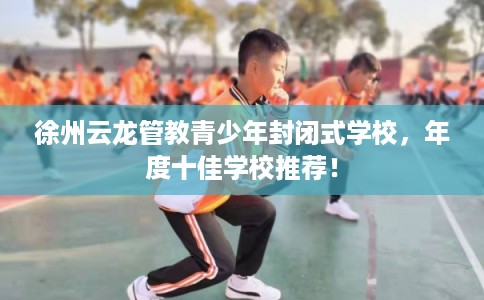徐州云龙管教青少年封闭式学校，年度十佳学校推荐！