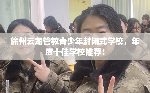 徐州云龙管教青少年封闭式学校，年度十佳学校推荐！
