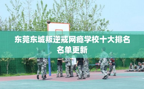 东莞东城叛逆戒网瘾学校十大排名名单更新