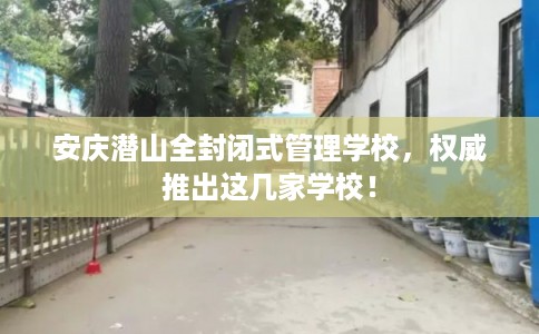 安庆潜山全封闭式管理学校，权威推出这几家学校！