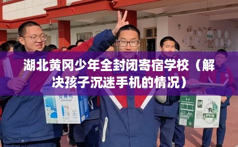 湖北黄冈少年全封闭寄宿学校（解决孩子沉迷手机的情况）