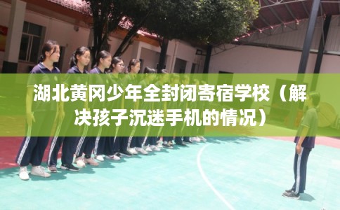 湖北黄冈少年全封闭寄宿学校（解决孩子沉迷手机的情况）