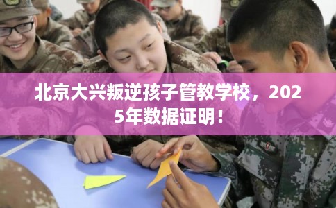 北京大兴叛逆孩子管教学校，2025年数据证明！