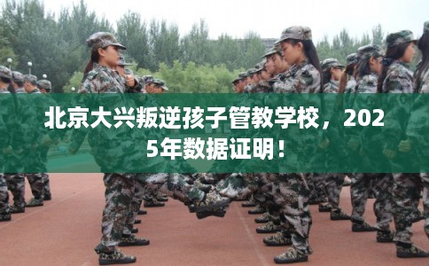 北京大兴叛逆孩子管教学校，2025年数据证明！