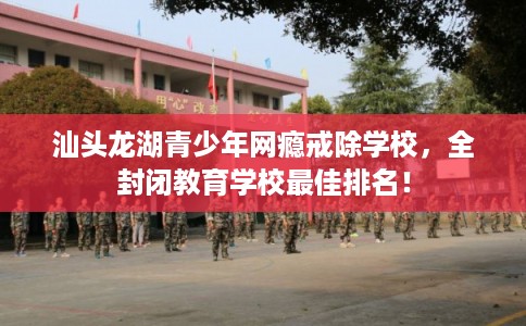 汕头龙湖青少年网瘾戒除学校，全封闭教育学校最佳排名！