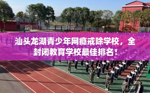 汕头龙湖青少年网瘾戒除学校，全封闭教育学校最佳排名！