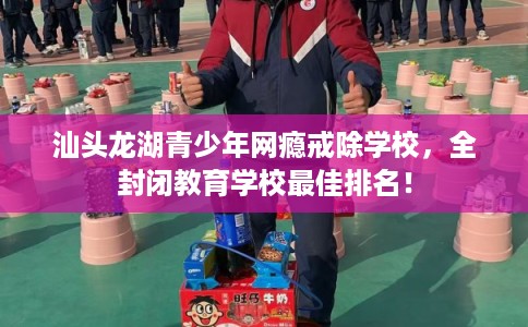 汕头龙湖青少年网瘾戒除学校，全封闭教育学校最佳排名！