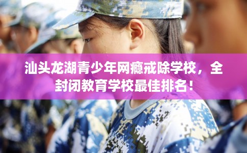 汕头龙湖青少年网瘾戒除学校，全封闭教育学校最佳排名！