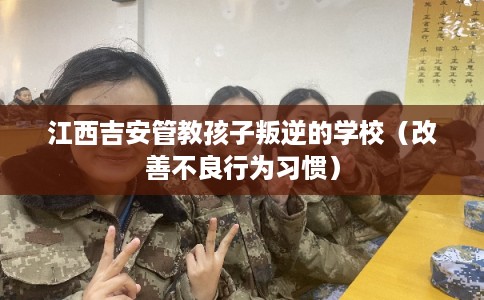 江西吉安管教孩子叛逆的学校（改善不良行为习惯）