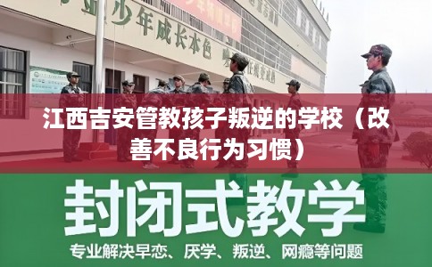 江西吉安管教孩子叛逆的学校（改善不良行为习惯）