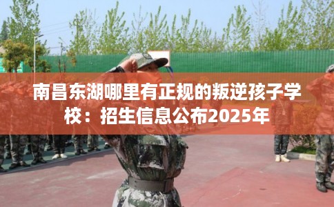 南昌东湖哪里有正规的叛逆孩子学校：招生信息公布2025年