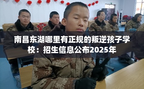 南昌东湖哪里有正规的叛逆孩子学校：招生信息公布2025年