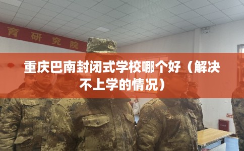 重庆巴南封闭式学校哪个好（解决不上学的情况）