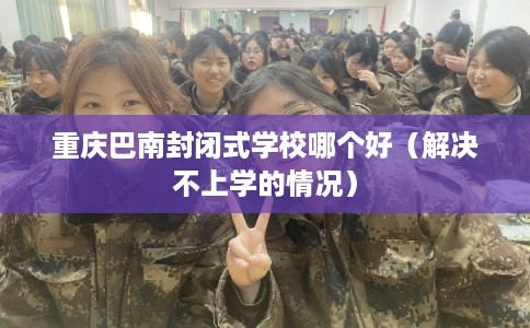 重庆巴南封闭式学校哪个好（解决不上学的情况）