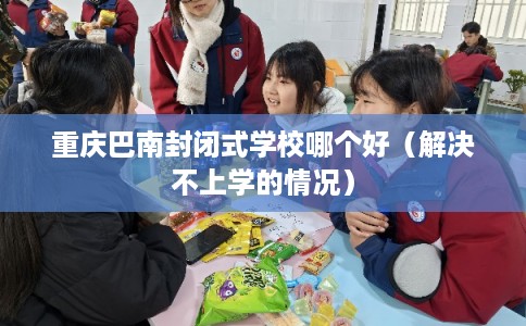 重庆巴南封闭式学校哪个好（解决不上学的情况）
