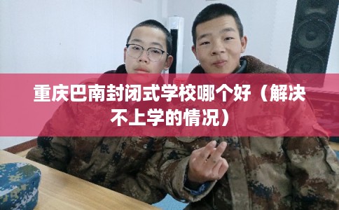 重庆巴南封闭式学校哪个好（解决不上学的情况）