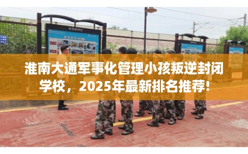 淮南大通军事化管理小孩叛逆封闭学校，2025年最新排名推荐!