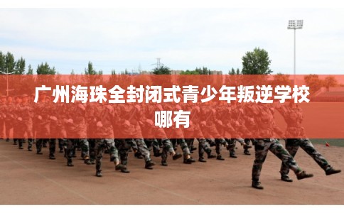 广州海珠全封闭式青少年叛逆学校哪有