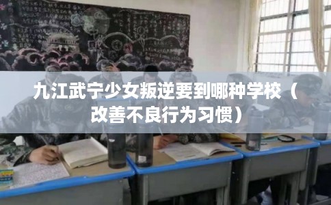 九江武宁少女叛逆要到哪种学校（改善不良行为习惯）
